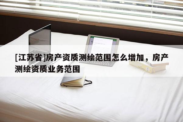 [江蘇省]房產資質測繪范圍怎么增加，房產測繪資質業務范圍