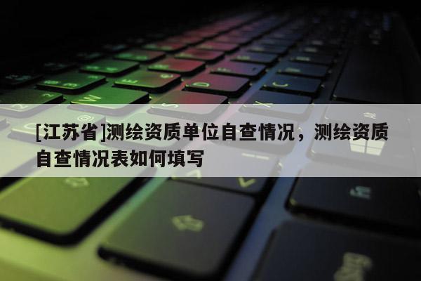 [江蘇省]測繪資質單位自查情況，測繪資質自查情況表如何填寫