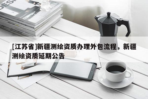 [江蘇省]新疆測(cè)繪資質(zhì)辦理外包流程，新疆測(cè)繪資質(zhì)延期公告