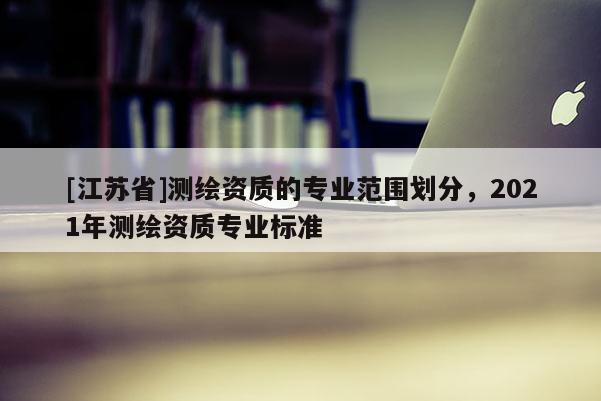 [江蘇省]測繪資質的專業范圍劃分，2021年測繪資質專業標準