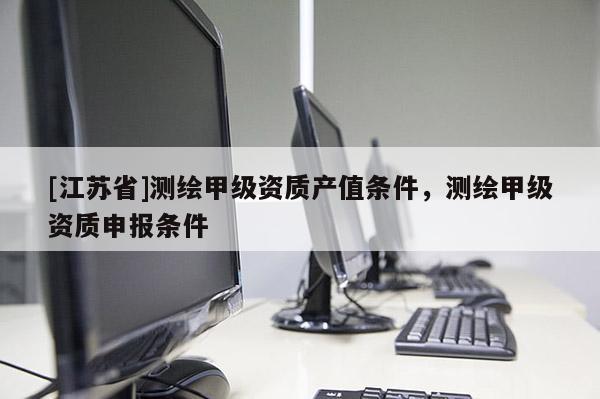 [江蘇省]測(cè)繪甲級(jí)資質(zhì)產(chǎn)值條件，測(cè)繪甲級(jí)資質(zhì)申報(bào)條件