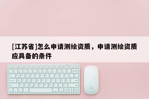 [江蘇省]怎么申請測繪資質，申請測繪資質應具備的條件