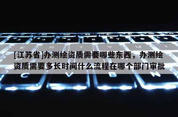 [江蘇省]辦測繪資質需要哪些東西，辦測繪資質需要多長時間什么流程在哪個部門審批