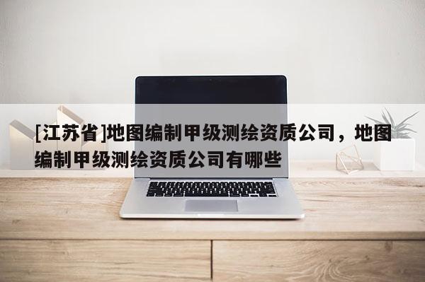[江蘇省]地圖編制甲級測繪資質公司，地圖編制甲級測繪資質公司有哪些