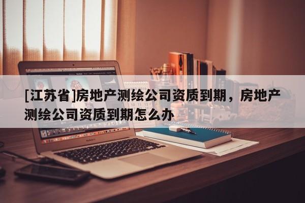 [江蘇省]房地產測繪公司資質到期，房地產測繪公司資質到期怎么辦