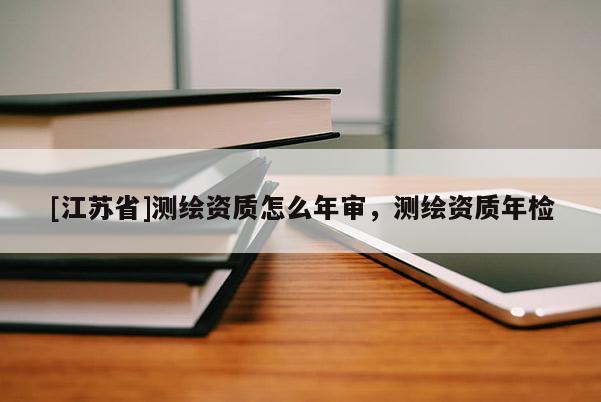 [江蘇省]測繪資質(zhì)怎么年審，測繪資質(zhì)年檢