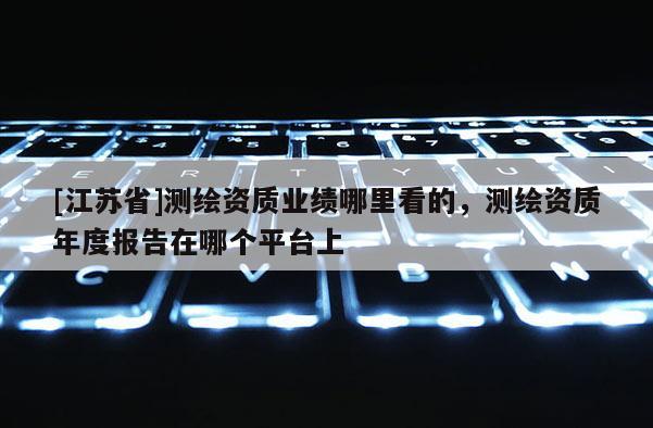 [江蘇省]測繪資質(zhì)業(yè)績哪里看的，測繪資質(zhì)年度報(bào)告在哪個平臺上