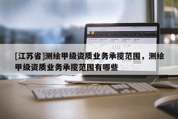 [江蘇省]測繪甲級資質(zhì)業(yè)務(wù)承攬范圍，測繪甲級資質(zhì)業(yè)務(wù)承攬范圍有哪些