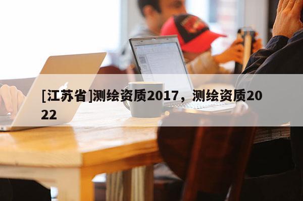 [江蘇省]測(cè)繪資質(zhì)2017，測(cè)繪資質(zhì)2022