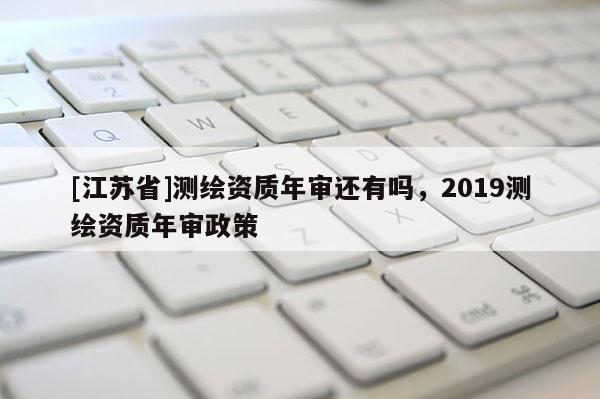 [江蘇省]測繪資質年審還有嗎，2019測繪資質年審政策