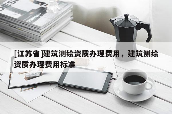 [江蘇省]建筑測繪資質(zhì)辦理費用，建筑測繪資質(zhì)辦理費用標(biāo)準(zhǔn)