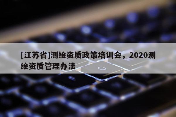 [江蘇省]測繪資質政策培訓會，2020測繪資質管理辦法