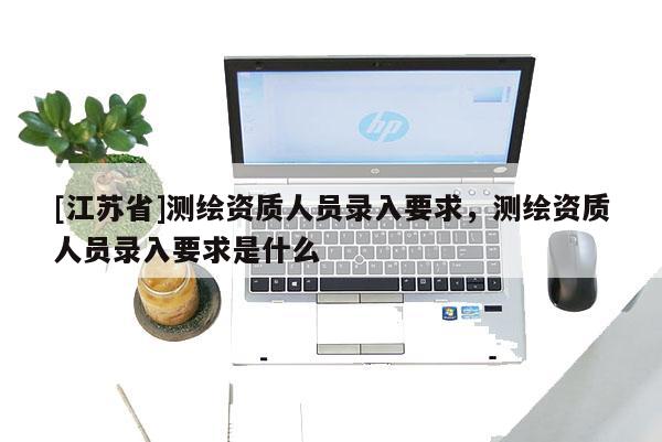 [江蘇省]測繪資質(zhì)人員錄入要求，測繪資質(zhì)人員錄入要求是什么