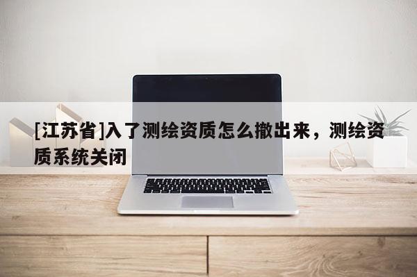 [江蘇省]入了測(cè)繪資質(zhì)怎么撤出來，測(cè)繪資質(zhì)系統(tǒng)關(guān)閉
