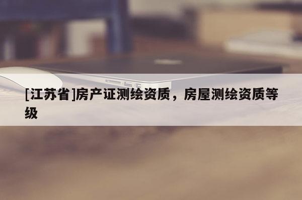 [江蘇省]房產(chǎn)證測(cè)繪資質(zhì)，房屋測(cè)繪資質(zhì)等級(jí)