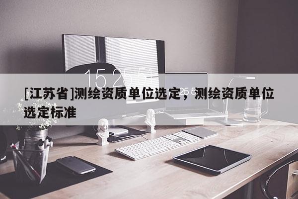 [江蘇省]測繪資質單位選定，測繪資質單位選定標準