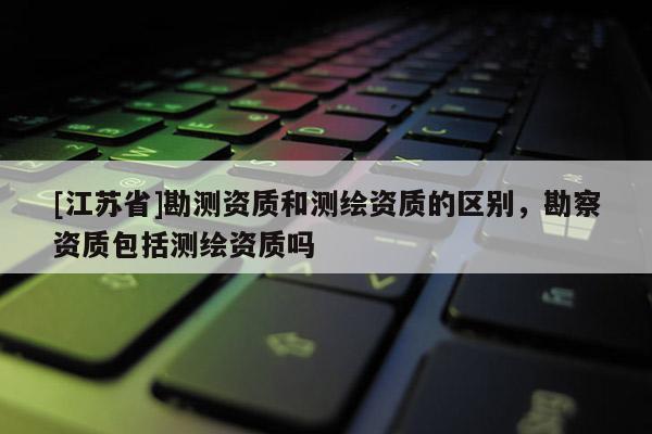 [江蘇省]勘測資質和測繪資質的區別，勘察資質包括測繪資質嗎