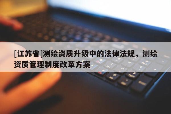 [江蘇省]測(cè)繪資質(zhì)升級(jí)中的法律法規(guī)，測(cè)繪資質(zhì)管理制度改革方案