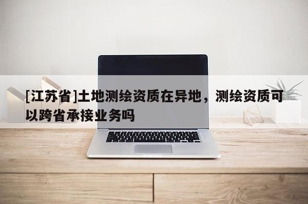 [江蘇省]土地測繪資質在異地，測繪資質可以跨省承接業務嗎