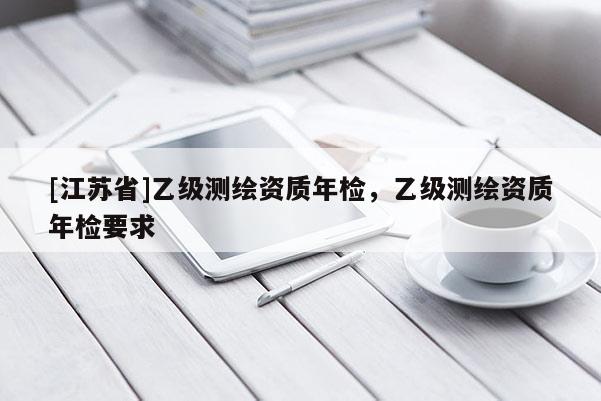 [江蘇省]乙級測繪資質年檢，乙級測繪資質年檢要求