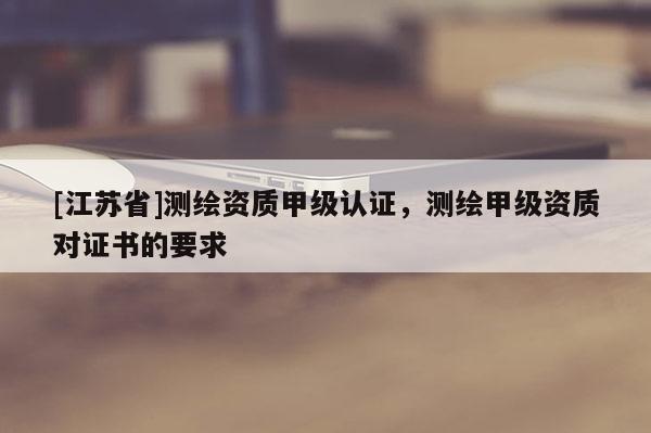 [江蘇省]測繪資質甲級認證，測繪甲級資質對證書的要求