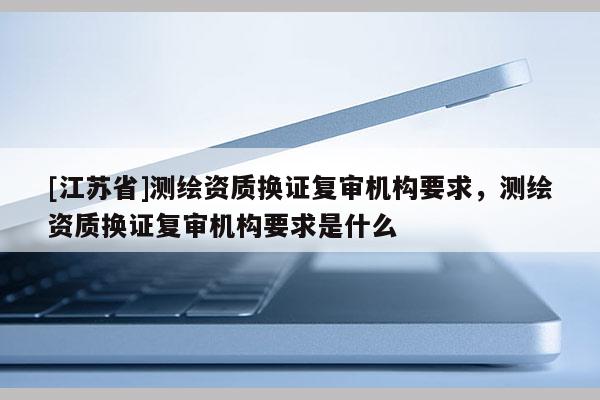 [江蘇省]測繪資質換證復審機構要求，測繪資質換證復審機構要求是什么