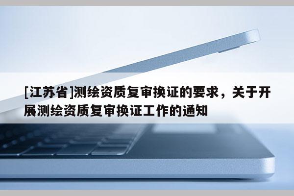 [江蘇省]測繪資質(zhì)復(fù)審換證的要求，關(guān)于開展測繪資質(zhì)復(fù)審換證工作的通知