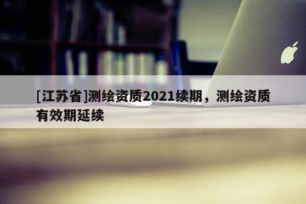[江蘇省]測繪資質2021續期，測繪資質有效期延續