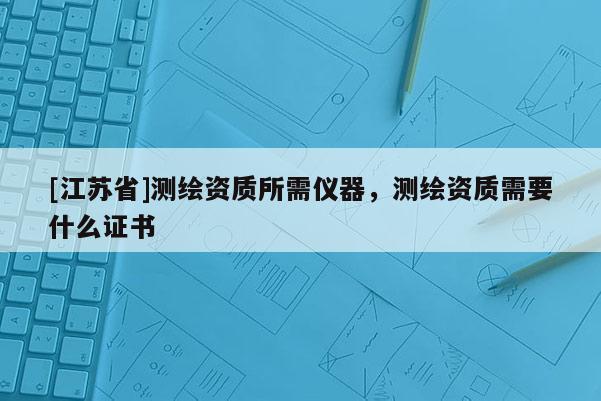 [江蘇省]測繪資質所需儀器，測繪資質需要什么證書