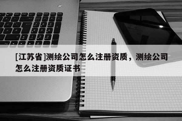 [江蘇省]測繪公司怎么注冊資質，測繪公司怎么注冊資質證書