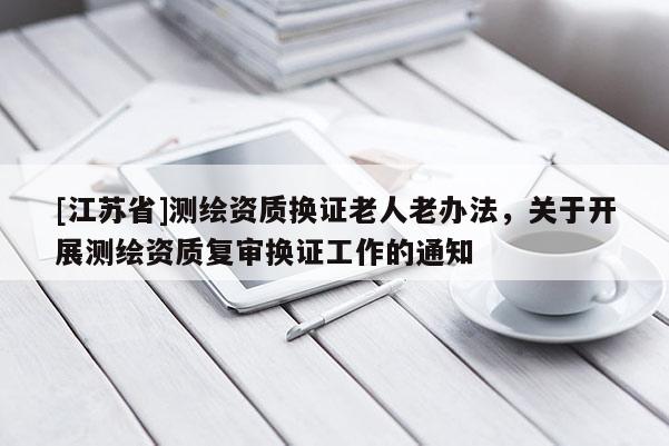 [江蘇省]測繪資質換證老人老辦法，關于開展測繪資質復審換證工作的通知