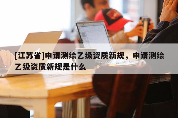 [江蘇省]申請測繪乙級資質新規，申請測繪乙級資質新規是什么