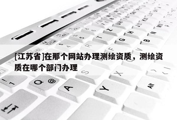 [江蘇省]在那個網站辦理測繪資質，測繪資質在哪個部門辦理