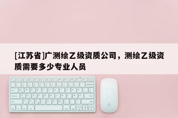 [江蘇省]廣測繪乙級資質公司，測繪乙級資質需要多少專業人員