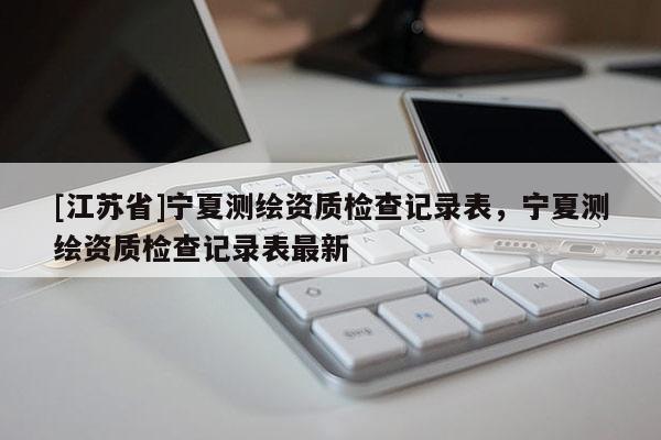 [江蘇省]寧夏測繪資質檢查記錄表，寧夏測繪資質檢查記錄表最新