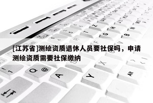 [江蘇省]測繪資質退休人員要社保嗎，申請測繪資質需要社保繳納