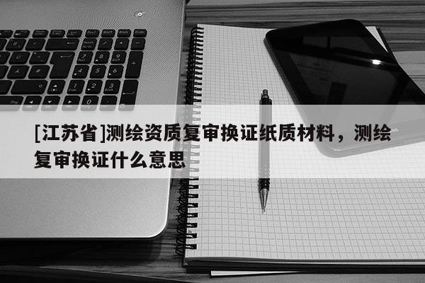 [江蘇省]測繪資質(zhì)復(fù)審換證紙質(zhì)材料，測繪復(fù)審換證什么意思