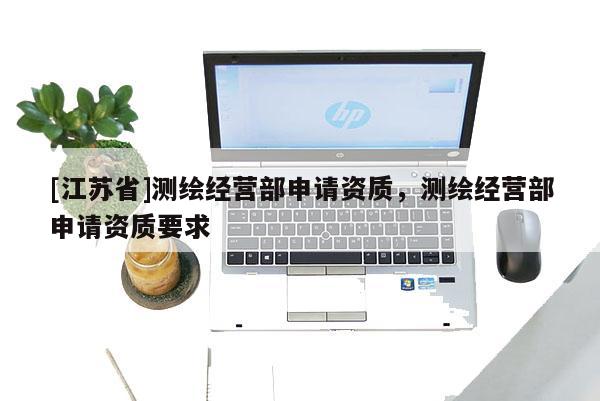 [江蘇省]測繪經營部申請資質，測繪經營部申請資質要求