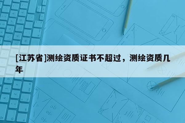 [江蘇省]測繪資質證書不超過，測繪資質幾年