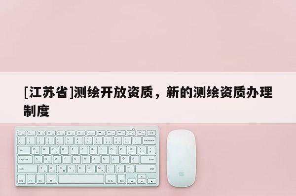 [江蘇省]測(cè)繪開(kāi)放資質(zhì)，新的測(cè)繪資質(zhì)辦理制度