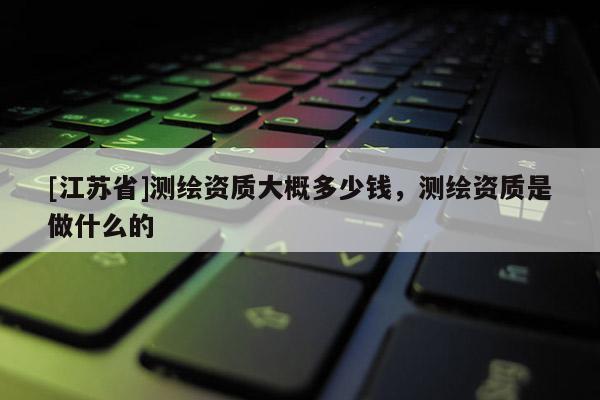 [江蘇省]測繪資質(zhì)大概多少錢，測繪資質(zhì)是做什么的