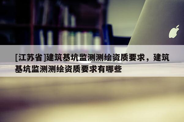 [江蘇省]建筑基坑監測測繪資質要求，建筑基坑監測測繪資質要求有哪些