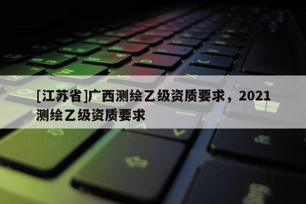 [江蘇省]廣西測繪乙級資質要求，2021測繪乙級資質要求