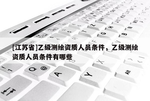 [江蘇省]乙級測繪資質人員條件，乙級測繪資質人員條件有哪些