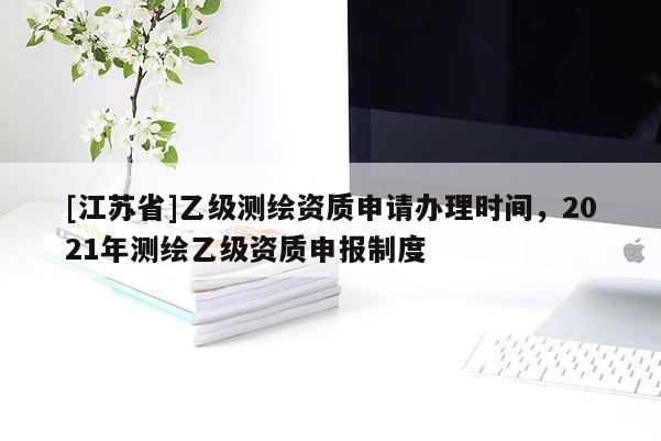 [江蘇省]乙級測繪資質申請辦理時間，2021年測繪乙級資質申報制度