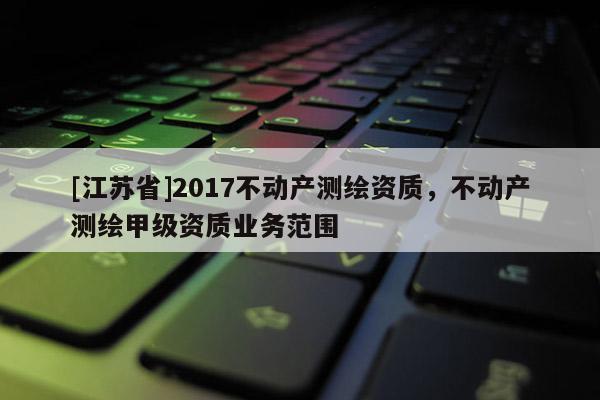 [江蘇省]2017不動(dòng)產(chǎn)測(cè)繪資質(zhì)，不動(dòng)產(chǎn)測(cè)繪甲級(jí)資質(zhì)業(yè)務(wù)范圍