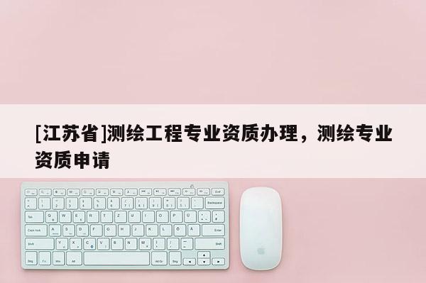 [江蘇省]測繪工程專業資質辦理，測繪專業資質申請