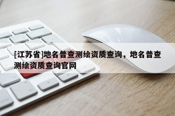 [江蘇省]地名普查測(cè)繪資質(zhì)查詢，地名普查測(cè)繪資質(zhì)查詢官網(wǎng)