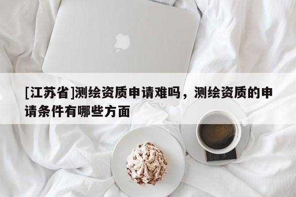[江蘇省]測繪資質申請難嗎，測繪資質的申請條件有哪些方面