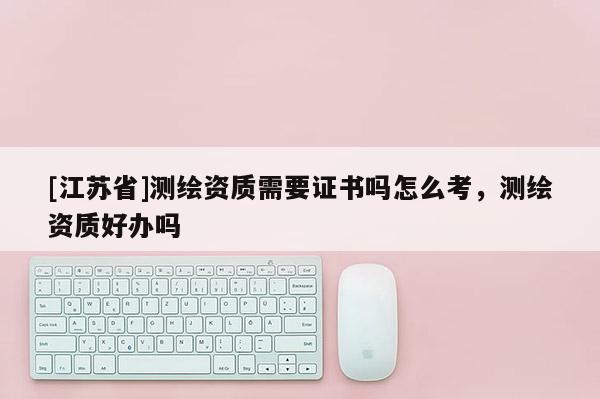 [江蘇省]測(cè)繪資質(zhì)需要證書(shū)嗎怎么考，測(cè)繪資質(zhì)好辦嗎